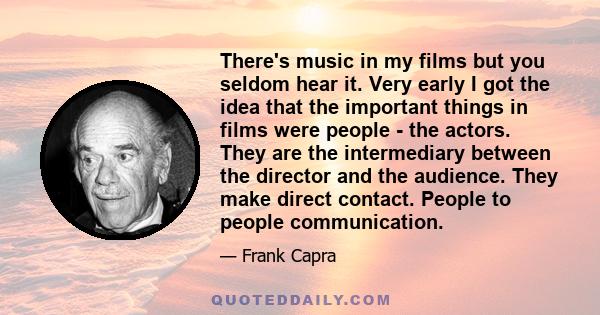 There's music in my films but you seldom hear it. Very early I got the idea that the important things in films were people - the actors. They are the intermediary between the director and the audience. They make direct