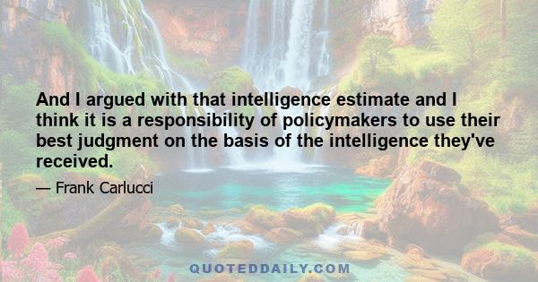 And I argued with that intelligence estimate and I think it is a responsibility of policymakers to use their best judgment on the basis of the intelligence they've received.