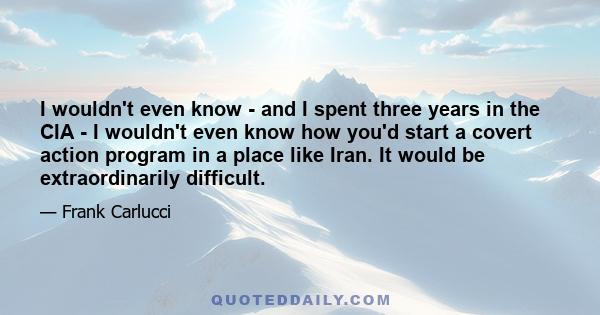 I wouldn't even know - and I spent three years in the CIA - I wouldn't even know how you'd start a covert action program in a place like Iran. It would be extraordinarily difficult.