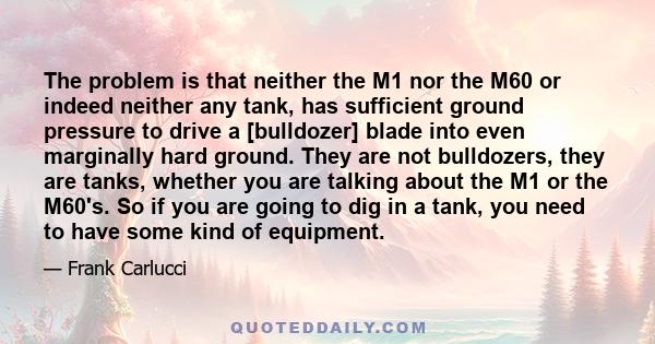 The problem is that neither the M1 nor the M60 or indeed neither any tank, has sufficient ground pressure to drive a [bulldozer] blade into even marginally hard ground. They are not bulldozers, they are tanks, whether