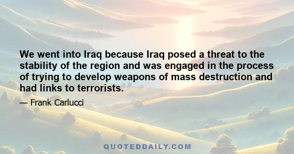 We went into Iraq because Iraq posed a threat to the stability of the region and was engaged in the process of trying to develop weapons of mass destruction and had links to terrorists.