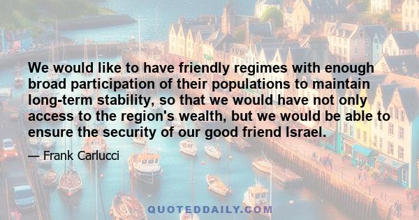 We would like to have friendly regimes with enough broad participation of their populations to maintain long-term stability, so that we would have not only access to the region's wealth, but we would be able to ensure