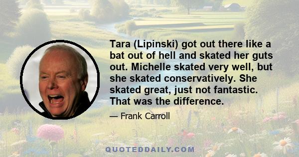 Tara (Lipinski) got out there like a bat out of hell and skated her guts out. Michelle skated very well, but she skated conservatively. She skated great, just not fantastic. That was the difference.