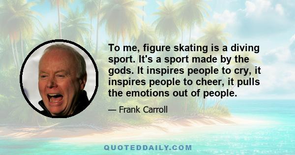 To me, figure skating is a diving sport. It's a sport made by the gods. It inspires people to cry, it inspires people to cheer, it pulls the emotions out of people.