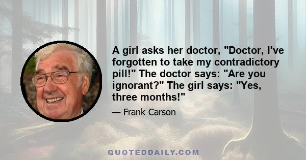 A girl asks her doctor, Doctor, I've forgotten to take my contradictory pill! The doctor says: Are you ignorant? The girl says: Yes, three months!