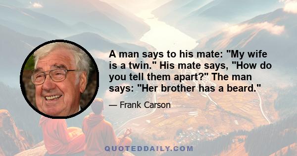 A man says to his mate: My wife is a twin. His mate says, How do you tell them apart? The man says: Her brother has a beard.