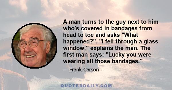 A man turns to the guy next to him who's covered in bandages from head to toe and asks What happened?. I fell through a glass window, explains the man. The first man says: Lucky you were wearing all those bandages.