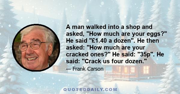 A man walked into a shop and asked, How much are your eggs? He said £1.40 a dozen. He then asked: How much are your cracked ones? He said: 35p. He said: Crack us four dozen.