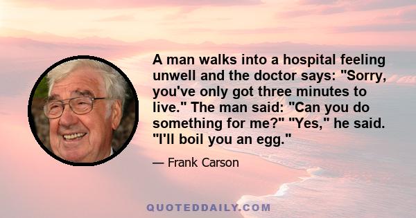 A man walks into a hospital feeling unwell and the doctor says: Sorry, you've only got three minutes to live. The man said: Can you do something for me? Yes, he said. I'll boil you an egg.