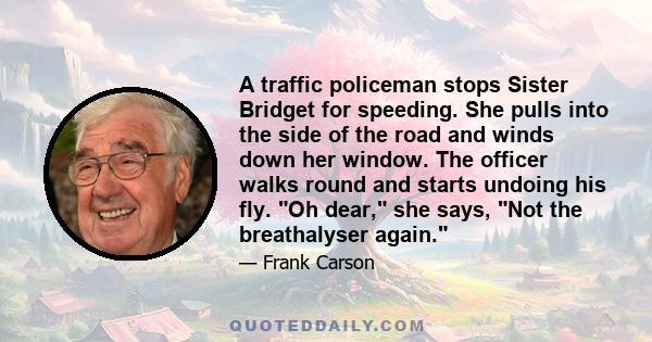 A traffic policeman stops Sister Bridget for speeding. She pulls into the side of the road and winds down her window. The officer walks round and starts undoing his fly. Oh dear, she says, Not the breathalyser again.