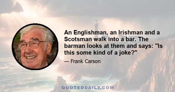 An Englishman, an Irishman and a Scotsman walk into a bar. The barman looks at them and says: Is this some kind of a joke?