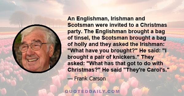 An Englishman, Irishman and Scotsman were invited to a Christmas party. The Englishman brought a bag of tinsel, the Scotsman brought a bag of holly and they asked the Irishman: What have you brought? He said: I brought