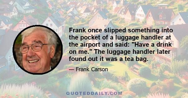 Frank once slipped something into the pocket of a luggage handler at the airport and said: Have a drink on me. The luggage handler later found out it was a tea bag.