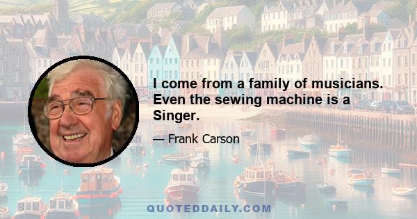 I come from a family of musicians. Even the sewing machine is a Singer.