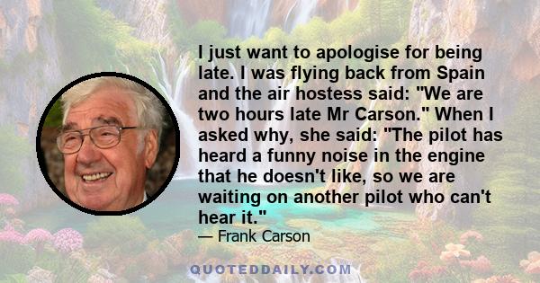 I just want to apologise for being late. I was flying back from Spain and the air hostess said: We are two hours late Mr Carson. When I asked why, she said: The pilot has heard a funny noise in the engine that he