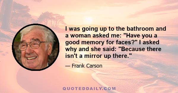 I was going up to the bathroom and a woman asked me: Have you a good memory for faces? I asked why and she said: Because there isn't a mirror up there.