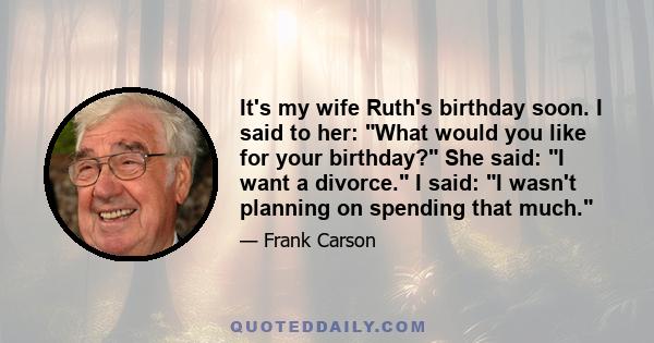 It's my wife Ruth's birthday soon. I said to her: What would you like for your birthday? She said: I want a divorce. I said: I wasn't planning on spending that much.