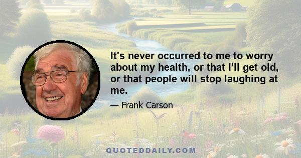 It's never occurred to me to worry about my health, or that I'll get old, or that people will stop laughing at me.