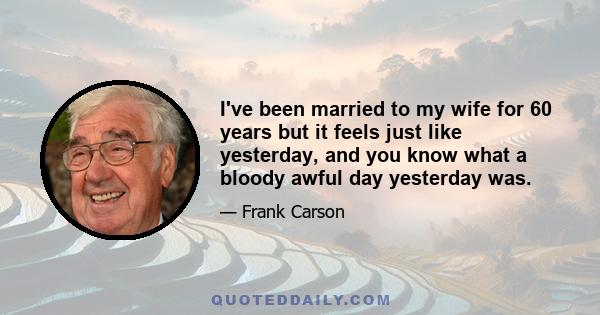 I've been married to my wife for 60 years but it feels just like yesterday, and you know what a bloody awful day yesterday was.