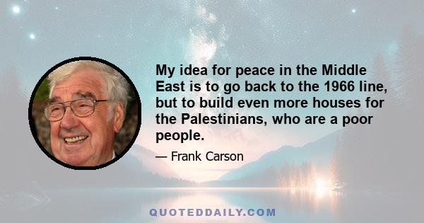 My idea for peace in the Middle East is to go back to the 1966 line, but to build even more houses for the Palestinians, who are a poor people.