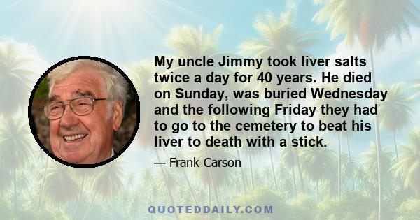 My uncle Jimmy took liver salts twice a day for 40 years. He died on Sunday, was buried Wednesday and the following Friday they had to go to the cemetery to beat his liver to death with a stick.