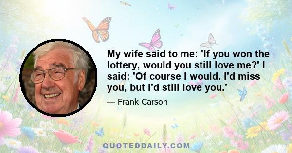 My wife said to me: 'If you won the lottery, would you still love me?' I said: 'Of course I would. I'd miss you, but I'd still love you.'