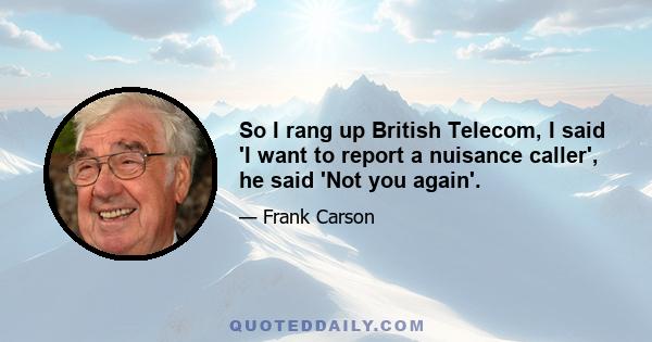 So I rang up British Telecom, I said 'I want to report a nuisance caller', he said 'Not you again'.