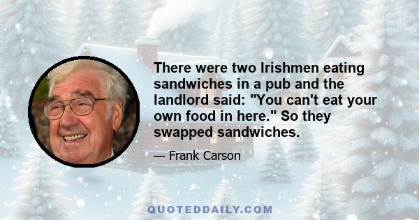 There were two Irishmen eating sandwiches in a pub and the landlord said: You can't eat your own food in here. So they swapped sandwiches.