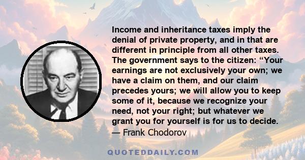 Income and inheritance taxes imply the denial of private property, and in that are different in principle from all other taxes. The government says to the citizen: “Your earnings are not exclusively your own; we have a