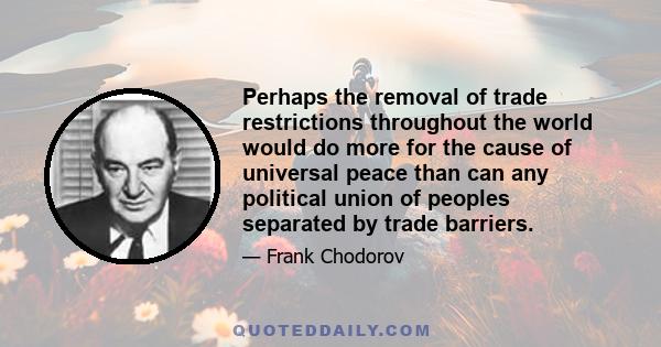 Perhaps the removal of trade restrictions throughout the world would do more for the cause of universal peace than can any political union of peoples separated by trade barriers.