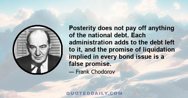 Posterity does not pay off anything of the national debt. Each administration adds to the debt left to it, and the promise of liquidation implied in every bond issue is a false promise.