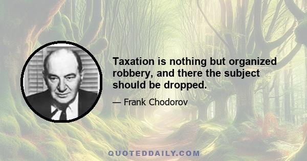 Taxation is nothing but organized robbery, and there the subject should be dropped.