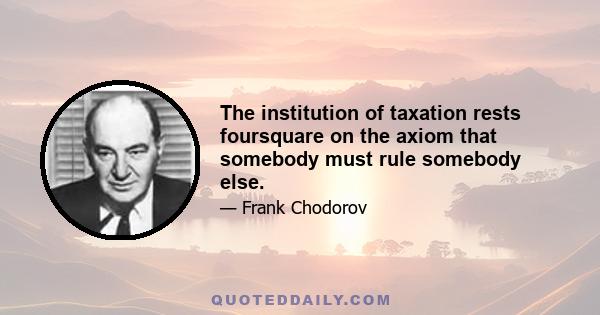 The institution of taxation rests foursquare on the axiom that somebody must rule somebody else.