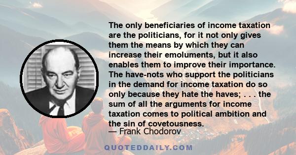 The only beneficiaries of income taxation are the politicians, for it not only gives them the means by which they can increase their emoluments, but it also enables them to improve their importance. The have-nots who