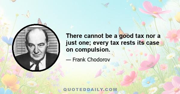 There cannot be a good tax nor a just one; every tax rests its case on compulsion.