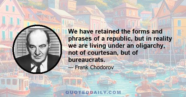 We have retained the forms and phrases of a republic, but in reality we are living under an oligarchy, not of courtesan, but of bureaucrats.