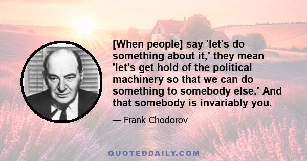 [When people] say 'let's do something about it,' they mean 'let's get hold of the political machinery so that we can do something to somebody else.' And that somebody is invariably you.