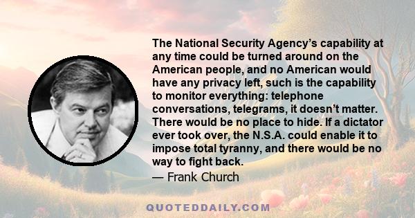 The National Security Agency’s capability at any time could be turned around on the American people, and no American would have any privacy left, such is the capability to monitor everything: telephone conversations,