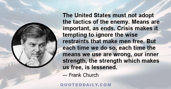 The United States must not adopt the tactics of the enemy. Means are important, as ends. Crisis makes it tempting to ignore the wise restraints that make men free. But each time we do so, each time the means we use are