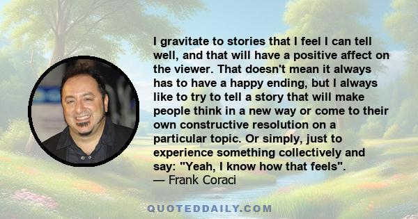 I gravitate to stories that I feel I can tell well, and that will have a positive affect on the viewer. That doesn't mean it always has to have a happy ending, but I always like to try to tell a story that will make