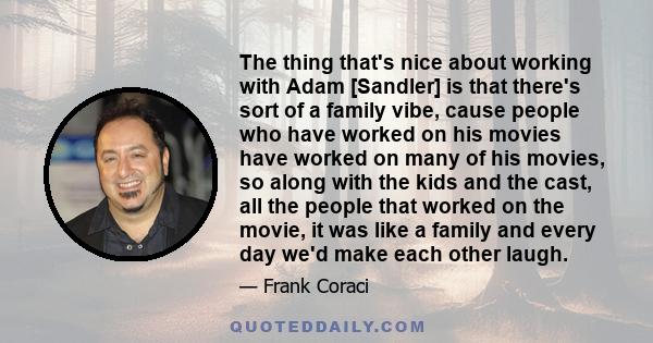 The thing that's nice about working with Adam [Sandler] is that there's sort of a family vibe, cause people who have worked on his movies have worked on many of his movies, so along with the kids and the cast, all the