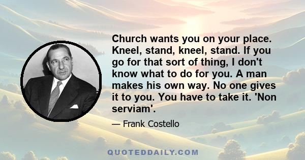 Church wants you on your place. Kneel, stand, kneel, stand. If you go for that sort of thing, I don't know what to do for you. A man makes his own way. No one gives it to you. You have to take it. 'Non serviam'.