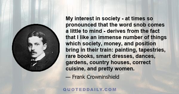 My interest in society - at times so pronounced that the word snob comes a little to mind - derives from the fact that I like an immense number of things which society, money, and position bring in their train: