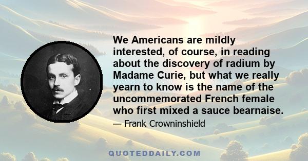 We Americans are mildly interested, of course, in reading about the discovery of radium by Madame Curie, but what we really yearn to know is the name of the uncommemorated French female who first mixed a sauce bearnaise.