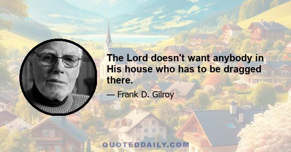 The Lord doesn't want anybody in His house who has to be dragged there.