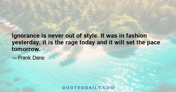 Ignorance is never out of style. It was in fashion yesterday, it is the rage today and it will set the pace tomorrow.