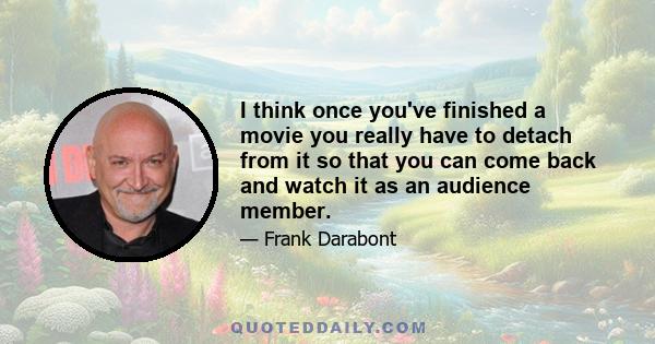 I think once you've finished a movie you really have to detach from it so that you can come back and watch it as an audience member.