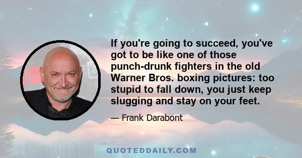 If you're going to succeed, you've got to be like one of those punch-drunk fighters in the old Warner Bros. boxing pictures: too stupid to fall down, you just keep slugging and stay on your feet.