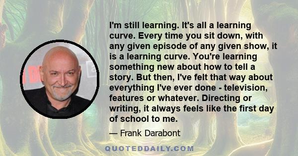 I'm still learning. It's all a learning curve. Every time you sit down, with any given episode of any given show, it is a learning curve. You're learning something new about how to tell a story. But then, I've felt that 