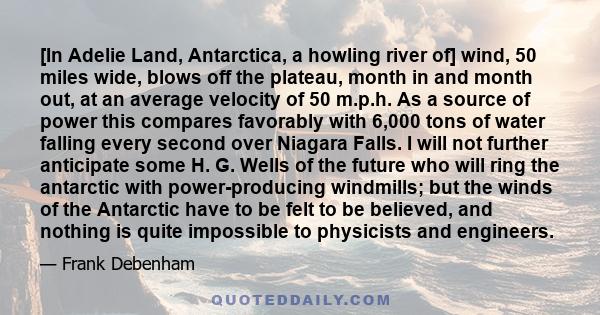 [In Adelie Land, Antarctica, a howling river of] wind, 50 miles wide, blows off the plateau, month in and month out, at an average velocity of 50 m.p.h. As a source of power this compares favorably with 6,000 tons of